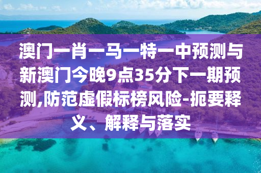 澳門一肖一馬一特一中預(yù)測與新澳門今晚9點(diǎn)35分下一期預(yù)測,防范虛假標(biāo)榜風(fēng)險(xiǎn)-扼要釋義、解釋與落實(shí)