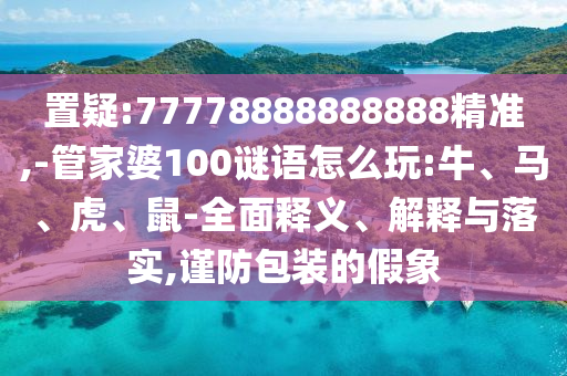 置疑:77778888888888精準(zhǔn),-管家婆100謎語怎么玩:牛、馬、虎、鼠-全面釋義、解釋與落實,謹(jǐn)防包裝的假象