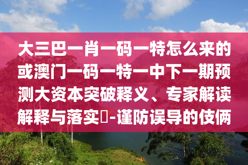 大三巴一肖一碼一特怎么來的或澳門一碼一特一中下一期預(yù)測(cè)大資本突破釋義、專家解讀解釋與落實(shí)?-謹(jǐn)防誤導(dǎo)的伎倆