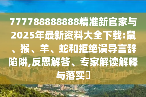 777788888888精準(zhǔn)新官家與2025年最新資料大全下載:鼠、猴、羊、蛇和拒絕誤導(dǎo)言辭陷阱,反思解答、專家解讀解釋與落實(shí)?