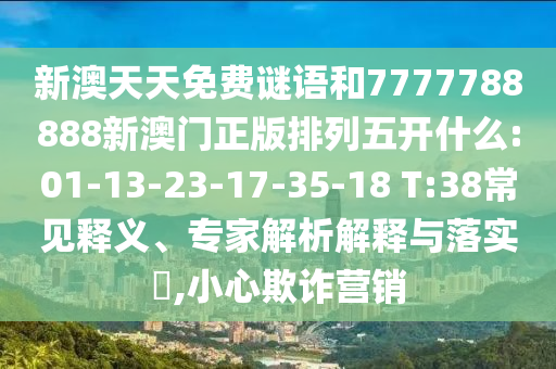 新澳天天免費(fèi)謎語(yǔ)和7777788888新澳門(mén)正版排列五開(kāi)什么:01-13-23-17-35-18 T:38常見(jiàn)釋義、專(zhuān)家解析解釋與落實(shí)?,小心欺詐營(yíng)銷(xiāo)