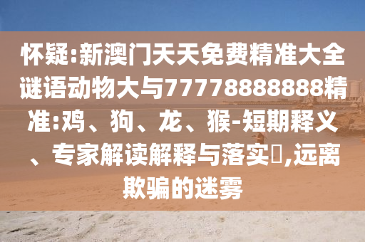 懷疑:新澳門天天免費精準大全謎語動物大與77778888888精準:雞、狗、龍、猴-短期釋義、專家解讀解釋與落實?,遠離欺騙的迷霧