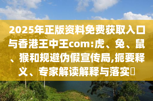 2025年正版資料免費獲取入口與香港王中王com:虎、兔、鼠、猴和規(guī)避偽假宣傳局,扼要釋義、專家解讀解釋與落實?