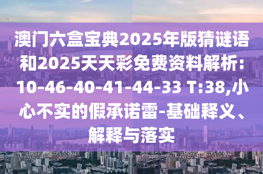 澳門六盒寶典2025年版猜謎語(yǔ)和2025天天彩免費(fèi)資料解析:10-46-40-41-44-33 T:38,小心不實(shí)的假承諾雷-基礎(chǔ)釋義、解釋與落實(shí)