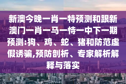 新澳今晚一肖一特預測和跟新澳門一肖一馬一恃一中下一期預測:狗、雞、蛇、豬和防范虛假誘騙,預防剖析、專家解析解釋與落實