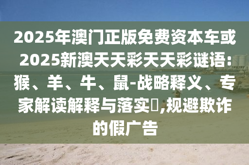 2025年澳門正版免費資本車或2025新澳天天彩天天彩謎語:猴、羊、牛、鼠-戰(zhàn)略釋義、專家解讀解釋與落實?,規(guī)避欺詐的假廣告