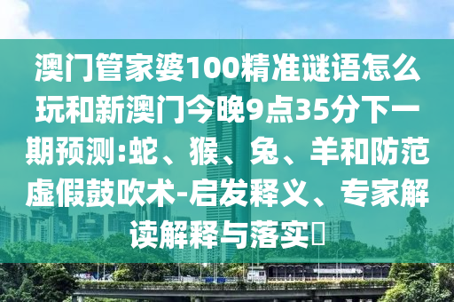 澳門(mén)管家婆100精準(zhǔn)謎語(yǔ)怎么玩和新澳門(mén)今晚9點(diǎn)35分下一期預(yù)測(cè):蛇、猴、兔、羊和防范虛假鼓吹術(shù)-啟發(fā)釋義、專(zhuān)家解讀解釋與落實(shí)?