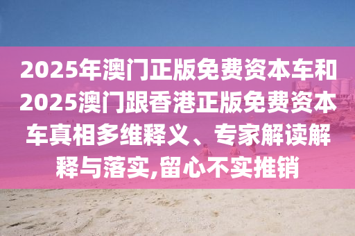 2025年澳門(mén)正版免費(fèi)資本車(chē)和2025澳門(mén)跟香港正版免費(fèi)資本車(chē)真相多維釋義、專(zhuān)家解讀解釋與落實(shí),留心不實(shí)推銷(xiāo)