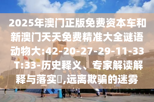 2025年澳門正版免費(fèi)資本車和新澳門天天免費(fèi)精準(zhǔn)大全謎語動(dòng)物大:42-20-27-29-11-33 T:33-歷史釋義、專家解讀解釋與落實(shí)?,遠(yuǎn)離欺騙的迷霧