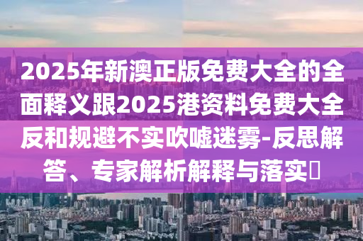 2025年新澳正版免費(fèi)大全的全面釋義跟2025港資料免費(fèi)大全反和規(guī)避不實(shí)吹噓迷霧-反思解答、專家解析解釋與落實(shí)?