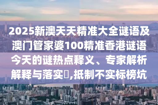 2025新澳天天精準(zhǔn)大全謎語及澳門管家婆100精準(zhǔn)香港謎語今天的謎熱點釋義、專家解析解釋與落實?,抵制不實標(biāo)榜坑
