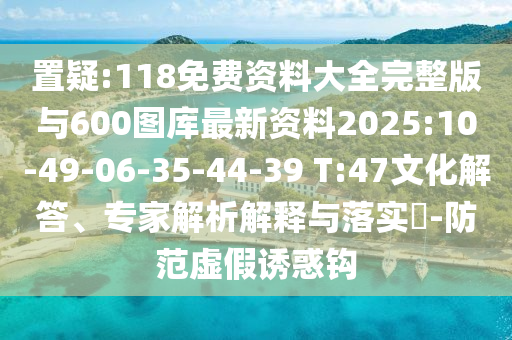 置疑:118免費(fèi)資料大全完整版與600圖庫最新資料2025:10-49-06-35-44-39 T:47文化解答、專家解析解釋與落實(shí)?-防范虛假誘惑鉤