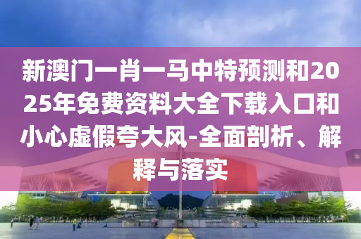 新澳門一肖一馬中特預(yù)測和2025年免費資料大全下載入口和小心虛假夸大風(fēng)-全面剖析、解釋與落實
