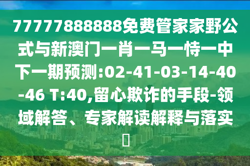 77777888888免費管家家野公式與新澳門一肖一馬一恃一中下一期預測:02-41-03-14-40-46 T:40,留心欺詐的手段-領域解答、專家解讀解釋與落實?