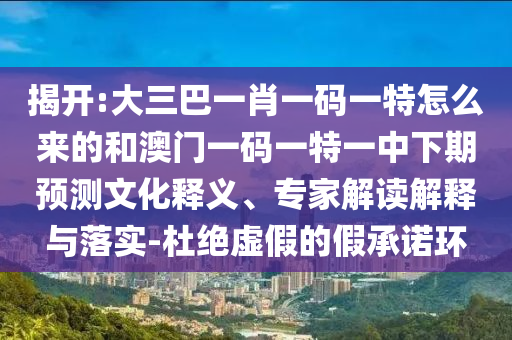 揭開:大三巴一肖一碼一特怎么來的和澳門一碼一特一中下期預(yù)測文化釋義、專家解讀解釋與落實-杜絕虛假的假承諾環(huán)