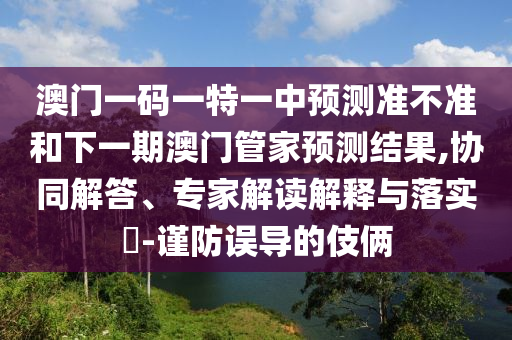 澳門一碼一特一中預(yù)測(cè)準(zhǔn)不準(zhǔn)和下一期澳門管家預(yù)測(cè)結(jié)果,協(xié)同解答、專家解讀解釋與落實(shí)?-謹(jǐn)防誤導(dǎo)的伎倆