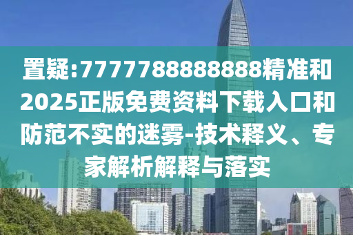 置疑:7777788888888精準(zhǔn)和2025正版免費(fèi)資料下載入口和防范不實(shí)的迷霧-技術(shù)釋義、專(zhuān)家解析解釋與落實(shí)