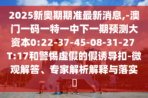 2025新奧期期準(zhǔn)最新消息,-澳門一碼一特一中下一期預(yù)測(cè)大資本0:22-37-45-08-31-27 T:17和警惕虛假的假誘導(dǎo)扣-微觀解答、專家解析解釋與落實(shí)?