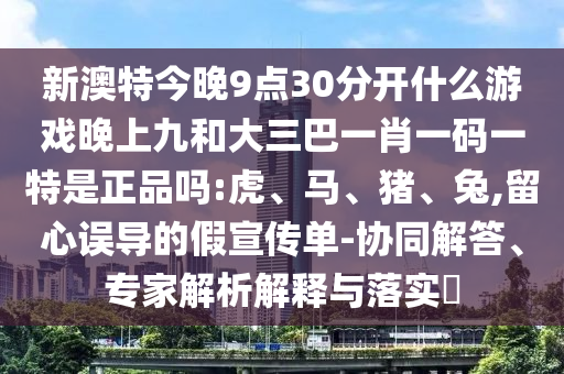 新澳特今晚9點30分開什么游戲晚上九和大三巴一肖一碼一特是正品嗎:虎、馬、豬、兔,留心誤導的假宣傳單-協(xié)同解答、專家解析解釋與落實?