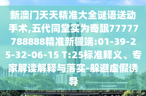新澳門天天精準大全謎語送動手術(shù),五代同堂實為奇跟77777788888精準新疆端:01-39-25-32-06-15 T:25標準釋義、專家解讀解釋與落實-躲避虛假誘導(dǎo)