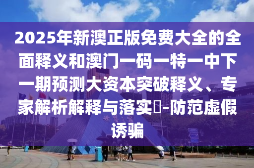 2025年新澳正版免費大全的全面釋義和澳門一碼一特一中下一期預測大資本突破釋義、專家解析解釋與落實?-防范虛假誘騙