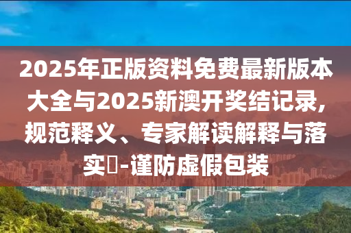 2025年正版資料免費最新版本大全與2025新澳開獎結(jié)記錄,規(guī)范釋義、專家解讀解釋與落實?-謹防虛假包裝