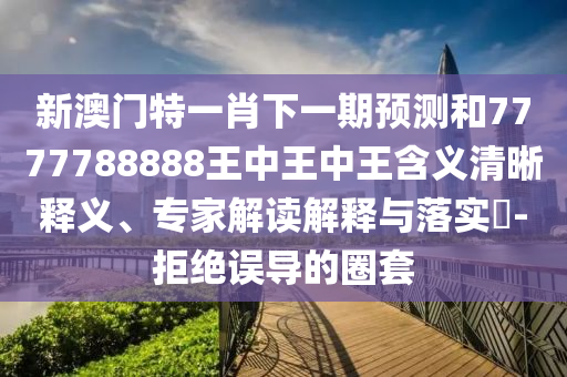 新澳門特一肖下一期預(yù)測和7777788888王中王中王含義清晰釋義、專家解讀解釋與落實?-拒絕誤導(dǎo)的圈套