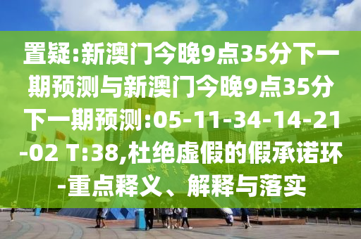 置疑:新澳門(mén)今晚9點(diǎn)35分下一期預(yù)測(cè)與新澳門(mén)今晚9點(diǎn)35分下一期預(yù)測(cè):05-11-34-14-21-02 T:38,杜絕虛假的假承諾環(huán)-重點(diǎn)釋義、解釋與落實(shí)