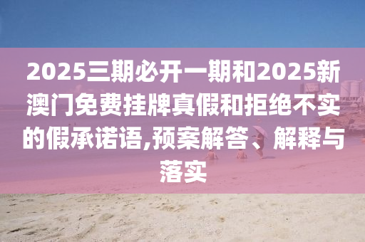2025三期必開一期和2025新澳門免費(fèi)掛牌真假和拒絕不實(shí)的假承諾語,預(yù)案解答、解釋與落實(shí)