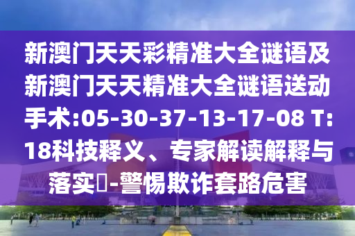 新澳門(mén)天天彩精準(zhǔn)大全謎語(yǔ)及新澳門(mén)天天精準(zhǔn)大全謎語(yǔ)送動(dòng)手術(shù):05-30-37-13-17-08 T:18科技釋義、專(zhuān)家解讀解釋與落實(shí)?-警惕欺詐套路危害