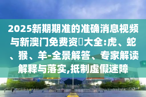 2025新期期準(zhǔn)的準(zhǔn)確消息視頻與新澳門免費(fèi)資枓大全:虎、蛇、猴、羊-全景解答、專家解讀解釋與落實(shí),抵制虛假迷障