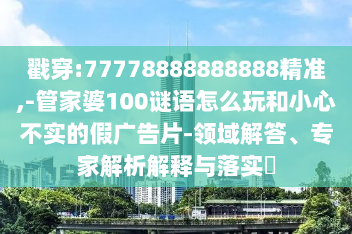 戳穿:77778888888888精準(zhǔn),-管家婆100謎語怎么玩和小心不實(shí)的假廣告片-領(lǐng)域解答、專家解析解釋與落實(shí)?