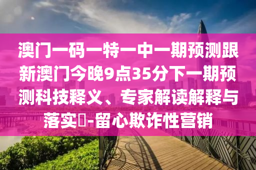 澳門一碼一特一中一期預(yù)測(cè)跟新澳門今晚9點(diǎn)35分下一期預(yù)測(cè)科技釋義、專家解讀解釋與落實(shí)?-留心欺詐性營(yíng)銷