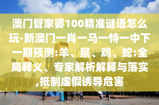 澳門管家婆100精準謎語怎么玩-新澳門一肖一馬一恃一中下一期預(yù)測:羊、鼠、雞、蛇:全局釋義、專家解析解釋與落實,抵制虛假誘導(dǎo)危害