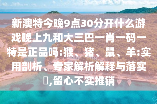 新澳特今晚9點30分開什么游戲晚上九和大三巴一肖一碼一特是正品嗎:猴、豬、鼠、羊:實用剖析、專家解析解釋與落實?,留心不實推銷
