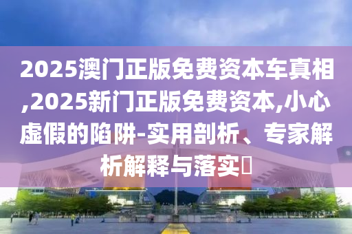 2025澳門正版免費(fèi)資本車真相,2025新門正版免費(fèi)資本,小心虛假的陷阱-實(shí)用剖析、專家解析解釋與落實(shí)?