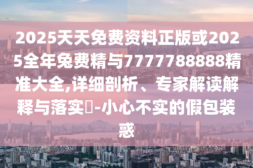 2025天天免費(fèi)資料正版或2025全年兔費(fèi)精與7777788888精準(zhǔn)大全,詳細(xì)剖析、專家解讀解釋與落實(shí)?-小心不實(shí)的假包裝惑