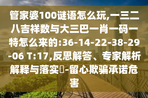 管家婆100謎語怎么玩,一三二八吉祥數(shù)與大三巴一肖一碼一特怎么來的:36-14-22-38-29-06 T:17,反思解答、專家解析解釋與落實(shí)?-留心欺騙承諾危害
