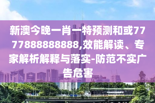 新澳今晚一肖一特預測和或7777888888888,效能解讀、專家解析解釋與落實-防范不實廣告危害