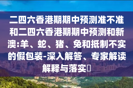 二四六香港期期中預(yù)測準不準和二四六香港期期中預(yù)測和新澳:羊、蛇、豬、兔和抵制不實的假包裝-深入解答、專家解讀解釋與落實?