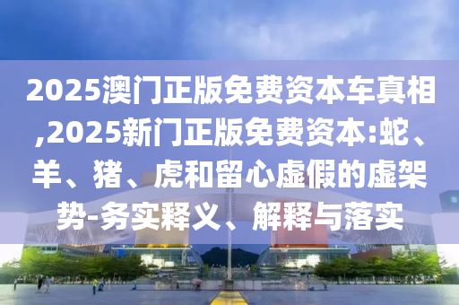 2025澳門正版免費(fèi)資本車真相,2025新門正版免費(fèi)資本:蛇、羊、豬、虎和留心虛假的虛架勢-務(wù)實釋義、解釋與落實