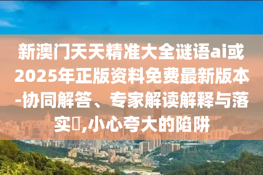 新澳門(mén)天天精準(zhǔn)大全謎語(yǔ)ai或2025年正版資料免費(fèi)最新版本-協(xié)同解答、專家解讀解釋與落實(shí)?,小心夸大的陷阱