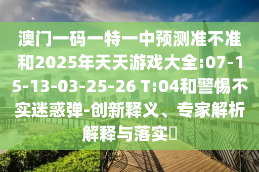 澳門一碼一特一中預(yù)測準(zhǔn)不準(zhǔn)和2025年天天游戲大全:07-15-13-03-25-26 T:04和警惕不實迷惑彈-創(chuàng)新釋義、專家解析解釋與落實?