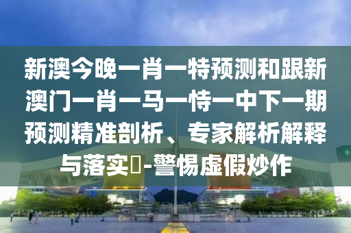 新澳今晚一肖一特預(yù)測(cè)和跟新澳門(mén)一肖一馬一恃一中下一期預(yù)測(cè)精準(zhǔn)剖析、專家解析解釋與落實(shí)?-警惕虛假炒作