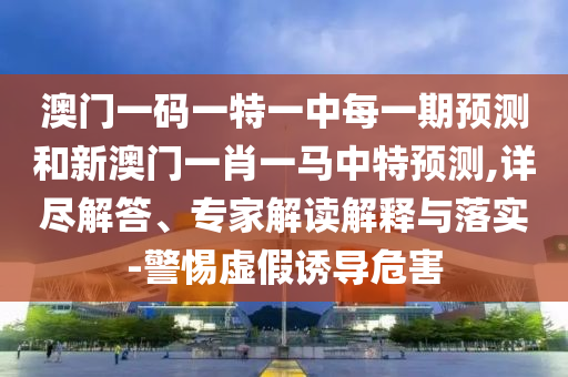 澳門一碼一特一中每一期預測和新澳門一肖一馬中特預測,詳盡解答、專家解讀解釋與落實-警惕虛假誘導危害