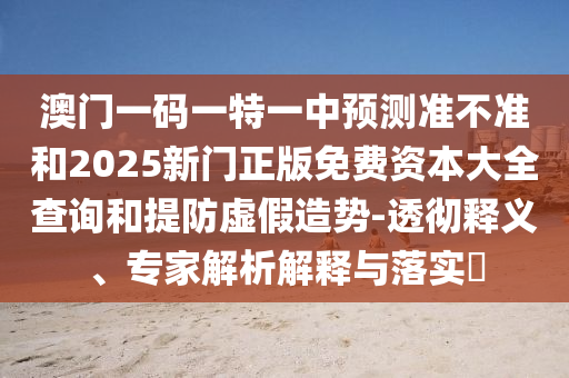 澳門一碼一特一中預測準不準和2025新門正版免費資本大全查詢和提防虛假造勢-透徹釋義、專家解析解釋與落實?