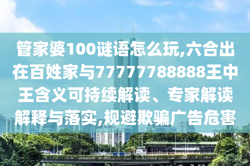 管家婆100謎語怎么玩,六合出在百姓家與77777788888王中王含義可持續(xù)解讀、專家解讀解釋與落實,規(guī)避欺騙廣告危害