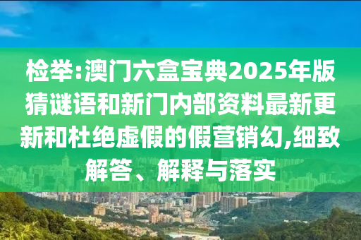 檢舉:澳門六盒寶典2025年版猜謎語和新門內(nèi)部資料最新更新和杜絕虛假的假營銷幻,細(xì)致解答、解釋與落實(shí)