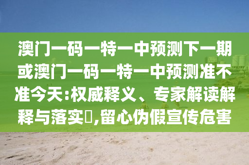 澳門一碼一特一中預(yù)測下一期或澳門一碼一特一中預(yù)測準不準今天:權(quán)威釋義、專家解讀解釋與落實?,留心偽假宣傳危害