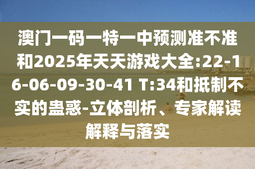 澳門一碼一特一中預(yù)測準(zhǔn)不準(zhǔn)和2025年天天游戲大全:22-16-06-09-30-41 T:34和抵制不實的蠱惑-立體剖析、專家解讀解釋與落實